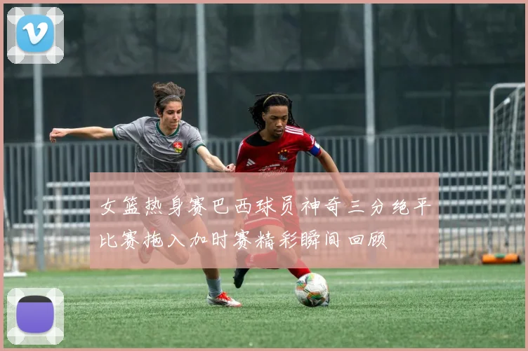 女篮热身赛巴西球员神奇三分绝平比赛拖入加时赛精彩瞬间回顾