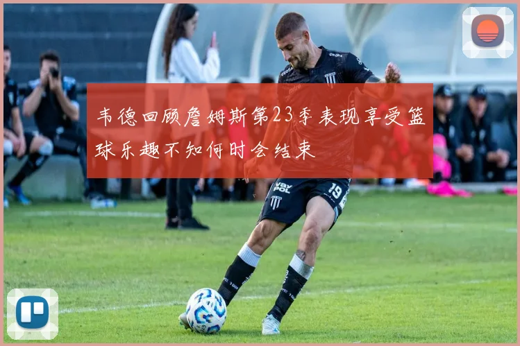 韦德回顾詹姆斯第23季表现享受篮球乐趣不知何时会结束