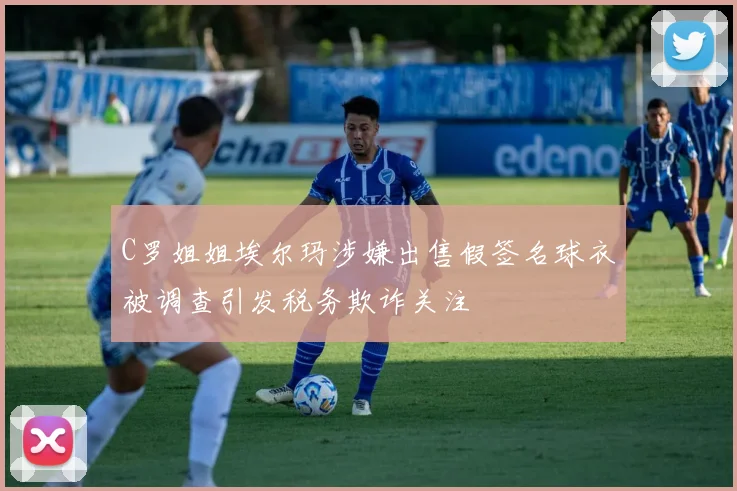 C罗姐姐埃尔玛涉嫌出售假签名球衣被调查引发税务欺诈关注