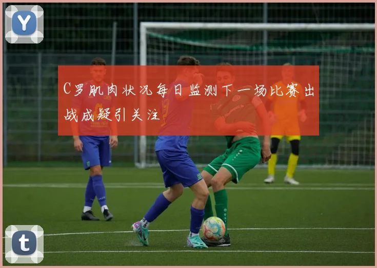 C罗肌肉状况每日监测下一场比赛出战成疑引关注