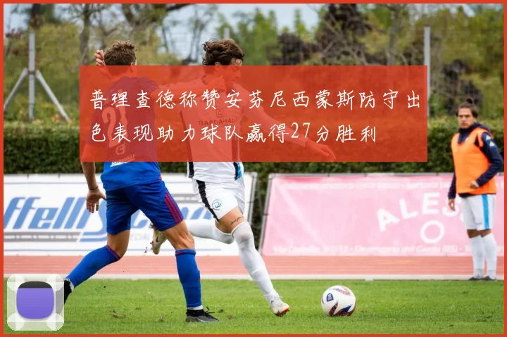 普理查德称赞安芬尼西蒙斯防守出色表现助力球队赢得27分胜利