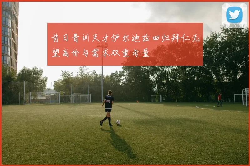昔日青训天才伊尔迪兹回归拜仁无望高价与需求双重考量