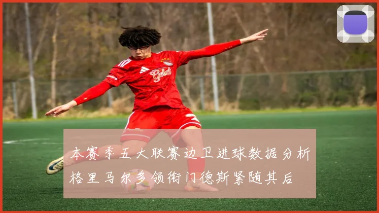 本赛季五大联赛边卫进球数据分析格里马尔多领衔门德斯紧随其后
