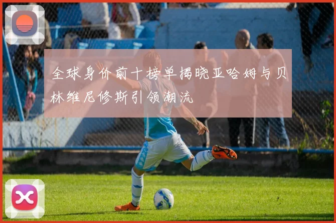 全球身价前十榜单揭晓亚哈姆与贝林维尼修斯引领潮流
