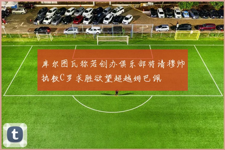 库尔图瓦称若创办俱乐部将请穆帅执教C罗求胜欲望超越姆巴佩