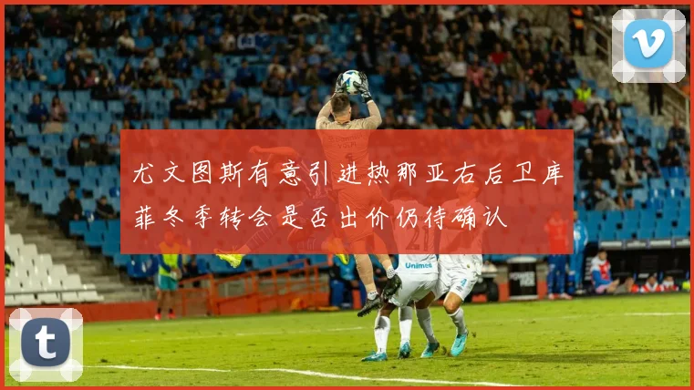 尤文图斯有意引进热那亚右后卫库菲冬季转会是否出价仍待确认