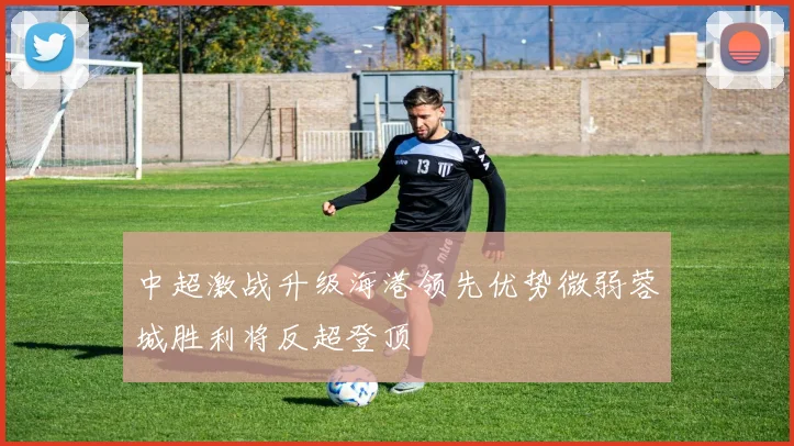 中超激战升级海港领先优势微弱蓉城胜利将反超登顶