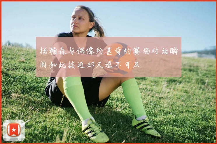 杨瀚森与偶像约基奇的赛场对话瞬间如此接近却又遥不可及