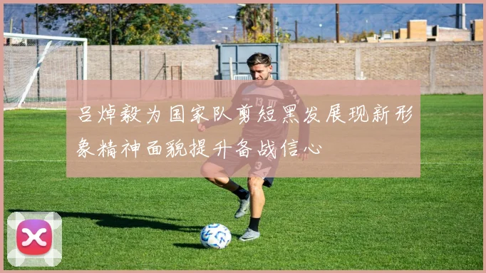 吕焯毅为国家队剪短黑发展现新形象精神面貌提升备战信心