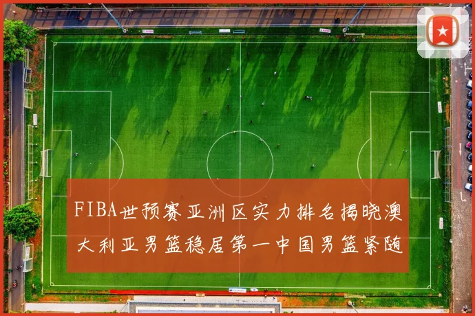 FIBA世预赛亚洲区实力排名揭晓澳大利亚男篮稳居第一中国男篮紧随其后位列第三