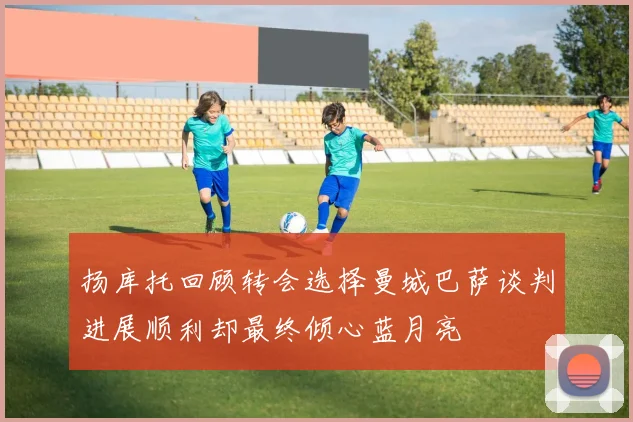 扬库托回顾转会选择曼城巴萨谈判进展顺利却最终倾心蓝月亮