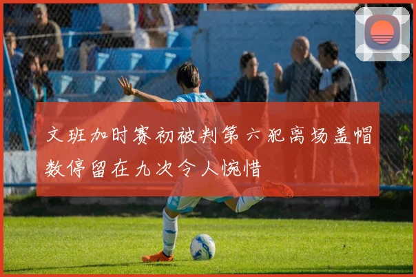 文班加时赛初被判第六犯离场盖帽数停留在九次令人惋惜