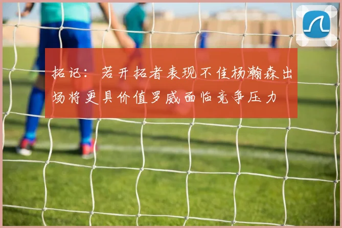 拓记：若开拓者表现不佳杨瀚森出场将更具价值罗威面临竞争压力
