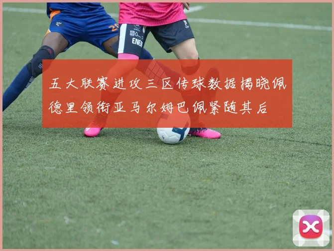 五大联赛进攻三区传球数据揭晓佩德里领衔亚马尔姆巴佩紧随其后