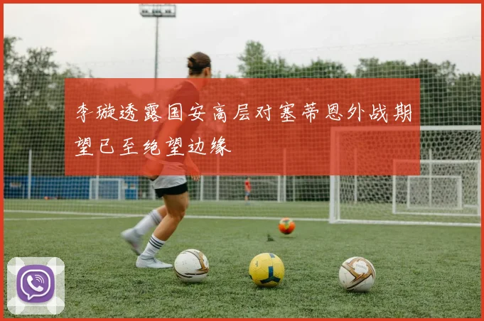 李璇透露国安高层对塞蒂恩外战期望已至绝望边缘