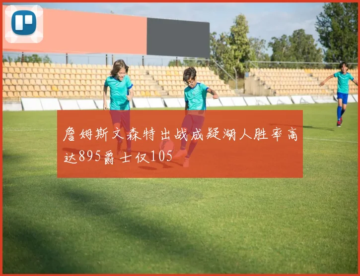 詹姆斯文森特出战成疑湖人胜率高达895爵士仅105