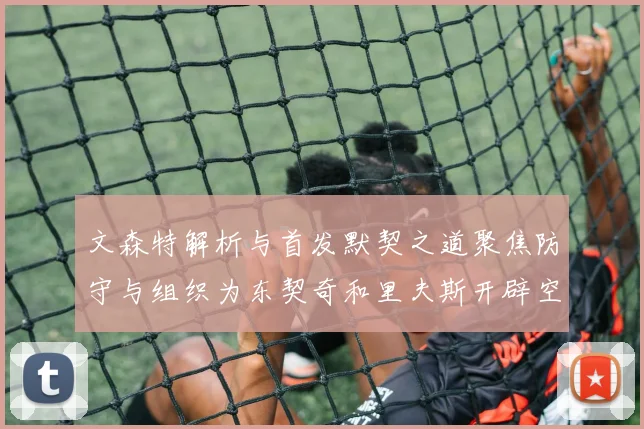 文森特解析与首发默契之道聚焦防守与组织为东契奇和里夫斯开辟空间