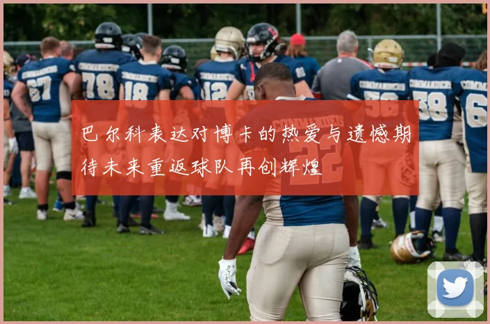 巴尔科表达对博卡的热爱与遗憾期待未来重返球队再创辉煌