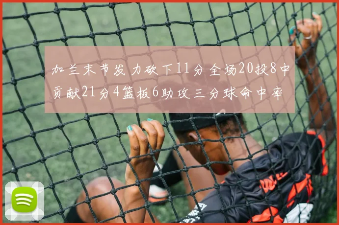 加兰末节发力砍下11分全场20投8中贡献21分4篮板6助攻三分球命中率高达375
