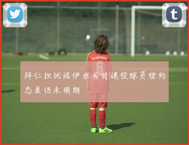 拜仁担忧诺伊尔或将退役球员续约态度仍未明朗