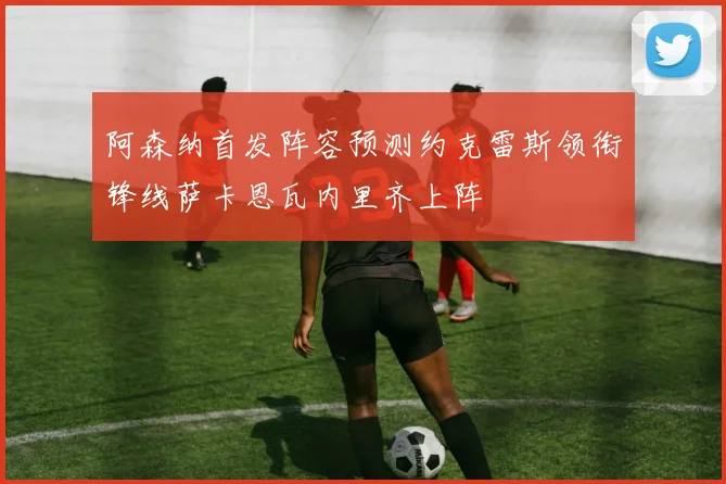 阿森纳首发阵容预测约克雷斯领衔锋线萨卡恩瓦内里齐上阵