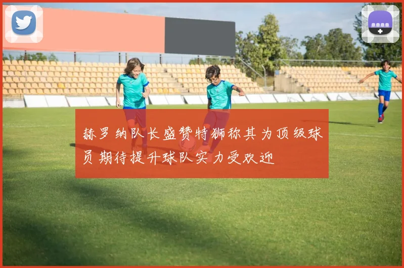 赫罗纳队长盛赞特狮称其为顶级球员期待提升球队实力受欢迎