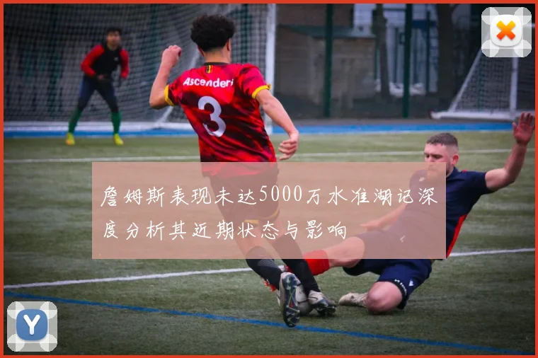詹姆斯表现未达5000万水准湖记深度分析其近期状态与影响