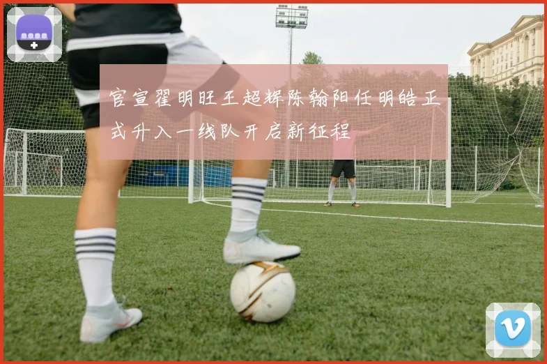官宣翟明旺王超辉陈翰阳任明皓正式升入一线队开启新征程