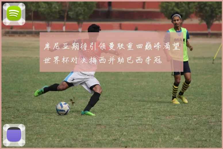 库尼亚期待引领曼联重回巅峰渴望世界杯对决梅西并助巴西夺冠