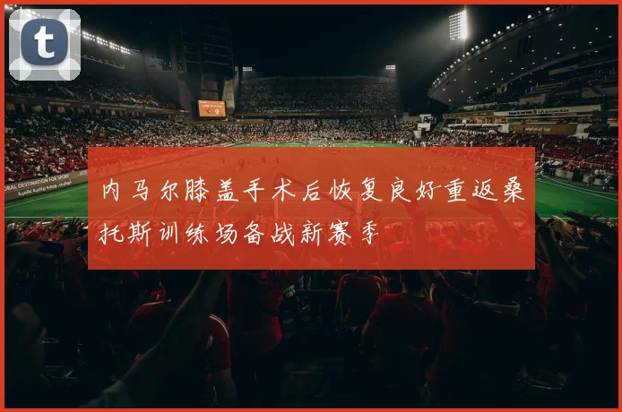 内马尔膝盖手术后恢复良好重返桑托斯训练场备战新赛季