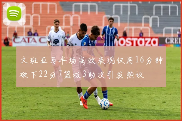 文班亚马半场高效表现仅用16分钟砍下22分7篮板3助攻引发热议