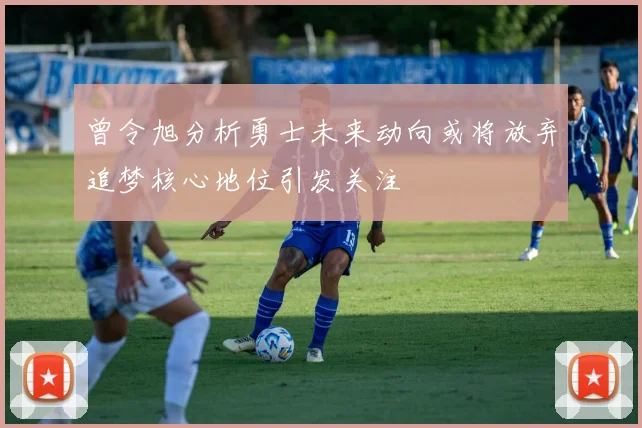 曾令旭分析勇士未来动向或将放弃追梦核心地位引发关注