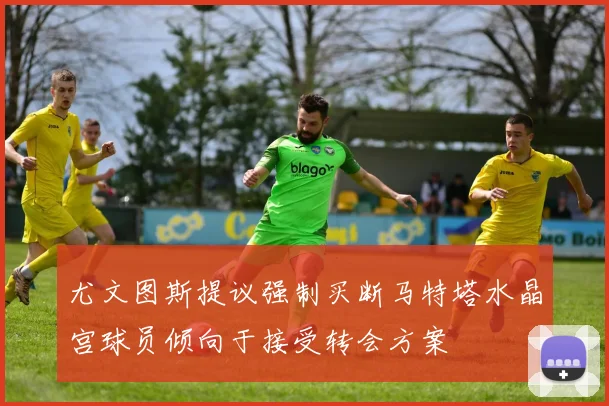 尤文图斯提议强制买断马特塔水晶宫球员倾向于接受转会方案