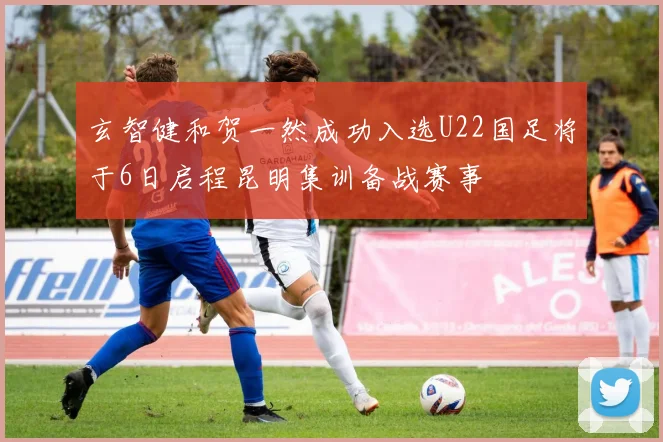 玄智健和贺一然成功入选U22国足将于6日启程昆明集训备战赛事