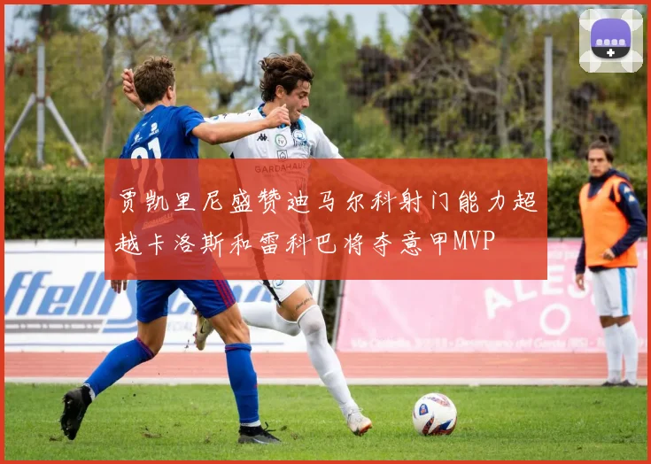 贾凯里尼盛赞迪马尔科射门能力超越卡洛斯和雷科巴将夺意甲MVP