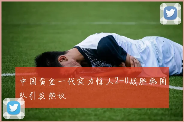 中国黄金一代实力惊人2-0战胜韩国队引发热议