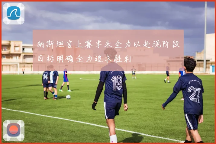 纳斯坦言上赛季未全力以赴现阶段目标明确全力追求胜利