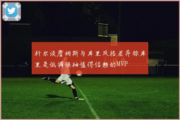 科尔谈詹姆斯与库里风格差异称库里是低调领袖值得信赖的MVP