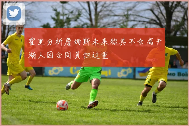 霍里分析詹姆斯未来称其不会离开湖人因合同负担过重